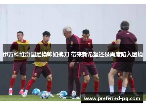伊万科维奇国足换帅如换刀 带来新希望还是再度陷入困境 伊万科维奇国足换帅如换刀 带来新希望还是再度陷入困境